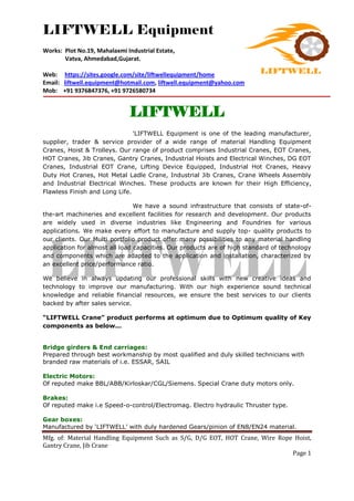 LIFTWELL Equipment
Works: Plot No.19, Mahalaxmi Industrial Estate,
Vatva, Ahmedabad,Gujarat.
Web: https://sites.google.com/site/liftwellequipment/home
Email: liftwell.equipment@hotmail.com, liftwell.equipment@yahoo.com
Mob: +91 9376847376, +91 9726580734
Mfg. of: Material Handling Equipment Such as S/G, D/G EOT, HOT Crane, Wire Rope Hoist,
Gantry Crane, Jib Crane
Page 1
LIFTWELL
'LIFTWELL Equipment is one of the leading manufacturer,
supplier, trader & service provider of a wide range of material Handling Equipment
Cranes, Hoist & Trolleys. Our range of product comprises Industrial Cranes, EOT Cranes,
HOT Cranes, Jib Cranes, Gantry Cranes, Industrial Hoists and Electrical Winches, DG EOT
Cranes, Industrial EOT Crane, Lifting Device Equipped, Industrial Hot Cranes, Heavy
Duty Hot Cranes, Hot Metal Ladle Crane, Industrial Jib Cranes, Crane Wheels Assembly
and Industrial Electrical Winches. These products are known for their High Efficiency,
Flawless Finish and Long Life.
We have a sound infrastructure that consists of state-of-
the-art machineries and excellent facilities for research and development. Our products
are widely used in diverse industries like Engineering and Foundries for various
applications. We make every effort to manufacture and supply top- quality products to
our clients. Our Multi portfolio product offer many possibilities to any material handling
application for almost all load capacities. Our products are of high standard of technology
and components which are adapted to the application and installation, characterized by
an excellent price/performance ratio.
We believe in always updating our professional skills with new creative ideas and
technology to improve our manufacturing. With our high experience sound technical
knowledge and reliable financial resources, we ensure the best services to our clients
backed by after sales service.
“LIFTWELL Crane” product performs at optimum due to Optimum quality of Key
components as below...
Bridge girders & End carriages:
Prepared through best workmanship by most qualified and duly skilled technicians with
branded raw materials of i.e. ESSAR, SAIL
Electric Motors:
Of reputed make BBL/ABB/Kirloskar/CGL/Siemens. Special Crane duty motors only.
Brakes:
Of reputed make i.e Speed-o-control/Electromag. Electro hydraulic Thruster type.
Gear boxes:
Manufactured by ‘LIFTWELL’ with duly hardened Gears/pinion of EN8/EN24 material.
 