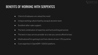 BENEFITS OF WORKING WITH SERPENTCS
● Client & Employees are valued the most!
● Unique working culture lead by young & dynamic team
● Excellent after-sales support.
● The best combination of expertise and hard working personnel.
● The best in class service provider at a rate you cannot afford to lose.
● Multinational ﬁrm gaining trust from clients of over 170 countries.
● Core expertise in OpenERP / ODOO platform.
 