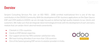 Overview
Serpent Consulting Services Pvt. Ltd.- an ISO 9001 : 2008 certiﬁed multinational ﬁrm is one of the top
contributors in the ODOO Community. With the development of 50+ business applications on the Open Source
ERP and CRM platform-ODOO, we are strongly focused on delivering high-quality modules to our clients and
customers. We make sure that we integrate latest technological trends with the development of each and every
module that can satiate client's desired needs conveniently.
● Clientele in 170+ countries.
● Hands on ERP domain expertise.
● Our support service has 98% customer satisfaction ratio.
● We have training attendees from more than 130 countries.
● One of the fastest growing ERP service & solution providers in India.
 