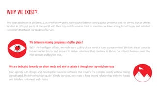 WHY WE EXIST?
The dedicated team of SerpentCS, active since 9+ years, has established their strong global presence and has served a lot of clients
located in different parts of the world with their top-notch services. Not to mention, we have a long list of happy and satisﬁed
customers that boost our quality of service.
With the intelligent efforts, we make sure quality of our service is not compromised. We look ahead towards
future market trends and ensure to deliver solutions that continue to thrive our client's business over the
next decade and beyond that.
Our agenda is to design and develop the business software that covers the complex needs without being
complicated. By delivering high-quality timely services, we create a long lasting relationship with the happy
and satisﬁed customers and clients.
We are dedicated towards our client needs and aim to satiate it through our top-notch services !
We believe in making companies a better place !
 