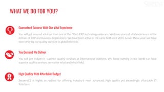 WHAT WE DO FOR YOU?
Guaranteed Success With Our Vital Experience
You will get assured solution from one of the Odoo ERP technology veterans. We have years of vital experience in the
domain of ERP and Business Applications. We have been active in the same ﬁeld since 2007 & over these years we have
been offering our quality services to global clientele.
You Demand We Deliver
You will get industry’s superior quality services at international platform. We know nothing in the world can beat
superior quality services; no matter what and which ﬁeld.
High Quality With Affordable Budget
SerpentCS is highly accredited for offering industry’s most advanced, high quality yet exceedingly affordable IT
Solutions.
 