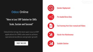 “More in Less' ERP Solution for SMEs
Scale, Sustain and Succeed”
OdooOnline brings the best open-source ERP
applications for SMEs who want to achieve
operational excellence and greater growth
Quicker Deployment
Pre-loaded Demo Data
Fast learning from User-manual and Videos
Hassle-free Maintenance
Scalable SolutionVISIT THE SITE
Odoo Online
 