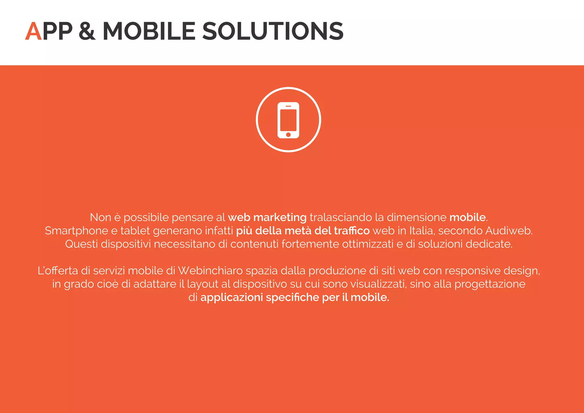 APP & MOBILE SOLUTIONS 
 
Non è possibile pensare al web marketing tralasciando la dimensione mobile. 
Smartphone e tablet generano infatti più della metà del traffico web in Italia, secondo Audiweb. 
Questi dispositivi necessitano di contenuti fortemente ottimizzati e di soluzioni dedicate. 
L’offerta di servizi mobile di Webinchiaro spazia dalla produzione di siti web con responsive design, 
in grado cioè di adattare il layout al dispositivo su cui sono visualizzati, sino alla progettazione 
di applicazioni specifiche per il mobile.  