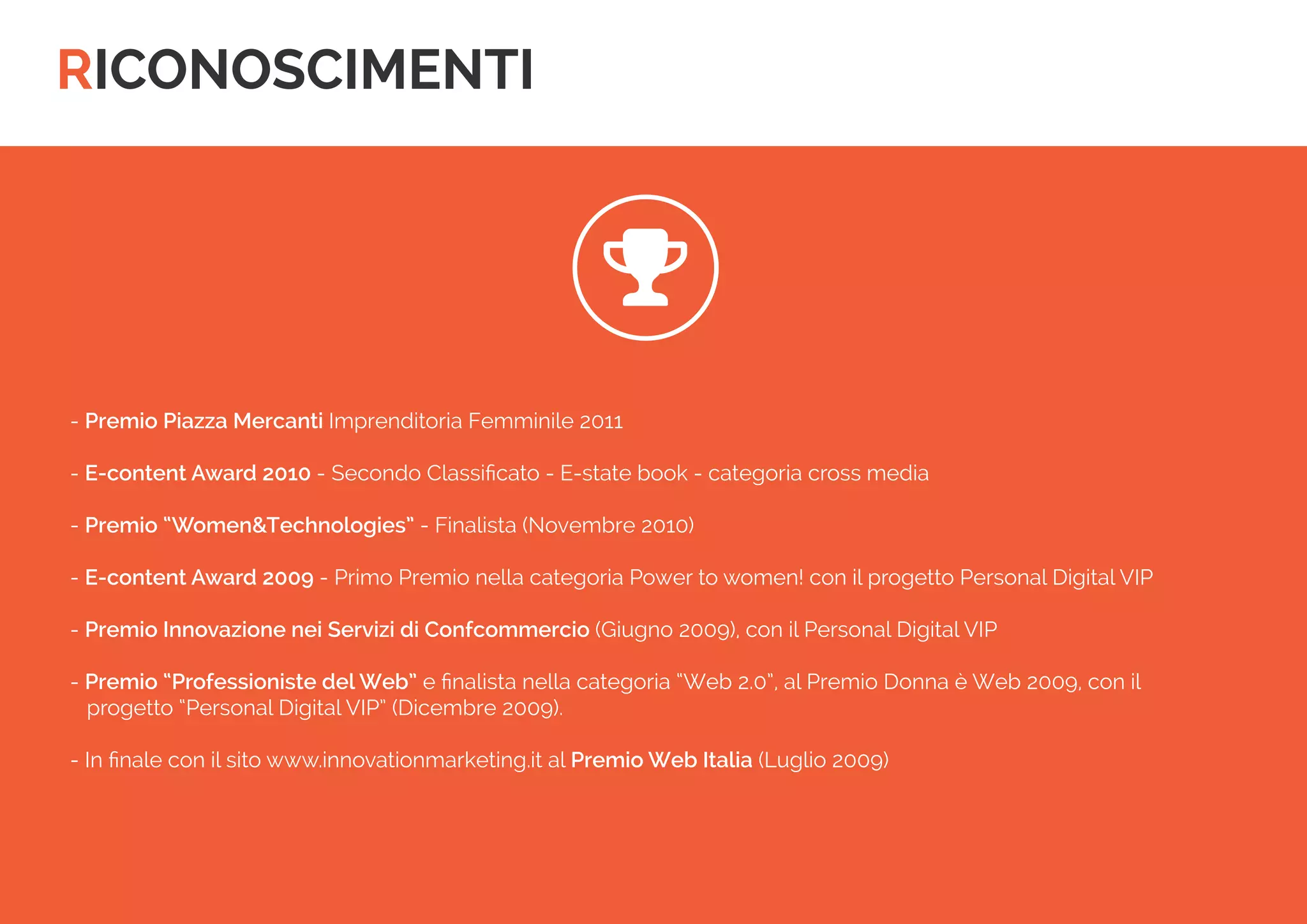RICONOSCIMENTI 
- Premio Piazza Mercanti Imprenditoria Femminile 2011 
- E-content Award 2010 - Secondo Classificato - E-state book - categoria cross media 
- Premio “Women&Technologies” - Finalista (Novembre 2010) 
- E-content Award 2009 - Primo Premio nella categoria Power to women! con il progetto Personal Digital VIP 
- Premio Innovazione nei Servizi di Confcommercio (Giugno 2009), con il Personal Digital VIP 
- Premio “Professioniste del Web” e finalista nella categoria “Web 2.0”, al Premio Donna è Web 2009, con il 
progetto “Personal Digital VIP” (Dicembre 2009). 
- In finale con il sito www.innovationmarketing.it al Premio Web Italia (Luglio 2009) 
  