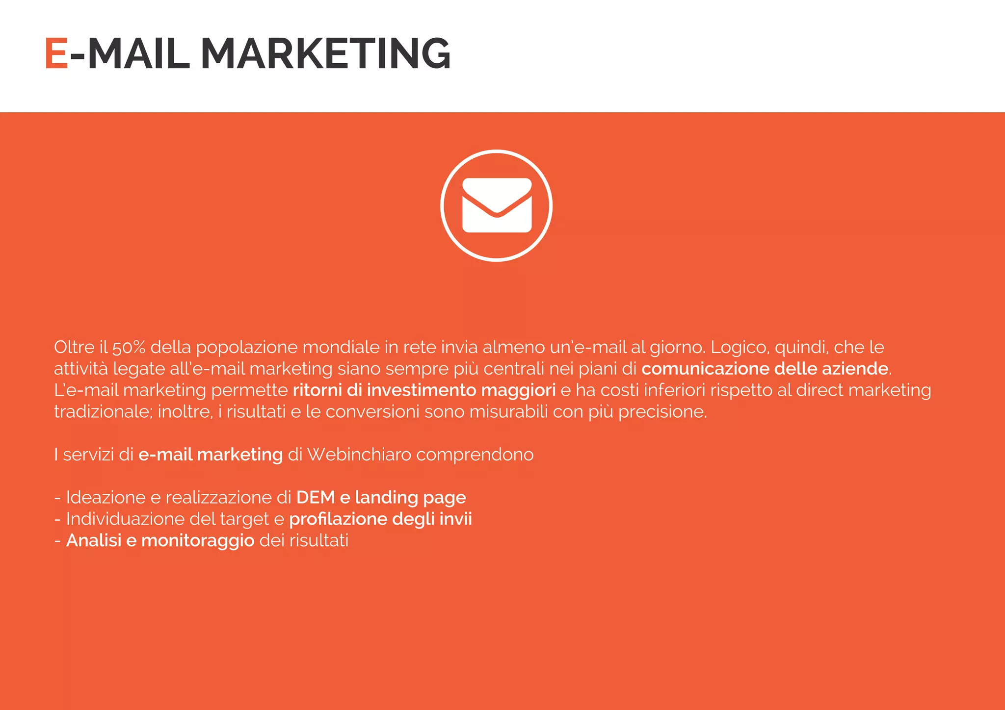 E-MAIL MARKETING 
 
Oltre il 50% della popolazione mondiale in rete invia almeno un’e-mail al giorno. Logico, quindi, che le 
attività legate all’e-mail marketing siano sempre più centrali nei piani di comunicazione delle aziende. 
L’e-mail marketing permette ritorni di investimento maggiori e ha costi inferiori rispetto al direct marketing tradizionale; inoltre, i risultati e le conversioni sono misurabili con più precisione. 
I servizi di e-mail marketing di Webinchiaro comprendono 
- Ideazione e realizzazione di DEM e landing page 
- Individuazione del target e profilazione degli invii 
- Analisi e monitoraggio dei risultati  