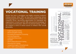 Incisive has been a prestigious and highly esteemed academic
training institute. Since 2007 we have been conducting various
training programs for Colleges, Technical Institutions, Schools and
Corporate Sector, discovering opportunities for individuals and
organizations to boost up their skills and practical knowledge of
successful communication. With the Vocational training, we offer
our students a series of varied courses to enhance their overall
personality.
ŸEnglishSpeakingTraining
ŸAdvancedEnglishTraining
ŸPersonalityDevelopment/Grooming
ŸInterviewPreparation
ŸLeadershipEnhancement
ŸSoftSkills
ŸGD/PICampusPlacementTraining
ŸVoice&AccentTraining
ŸCompetitiveEnglish/VerbalAptitude
ŸIELTS,TOEFLExamPreparation
 