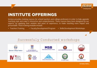 Incisive provides training courses for school teachers and college professors in order to help upgrade
teaching style and make it interactive and comprehensive. These courses have been designed by our
experts, by applying their wisdom and years of experience, to make teaching more impact and
presentable. These training modules include:
• TeachersTraining • FacultyDevelopmentProgram • SkillsDevelopmentWorkshops
Successfully Conducted workshops
St. Paul Institute of
Professional Studies, Indore
International School, Indore
ILVA
College
Indore
School of Economics, Indore IET DAVV, Indore SICA School, Indore
& many more...
 