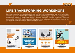 Incisive provides end to end solutions, not just to groom your personality but also to transform your
entire life, by means of LIFE TRANSFORMING SESSIONS provided by our experts. The guiding principle
behind these workshops is a popular saying i.e "Be wise, learn from experiences of others instead of
experiencing every high and low yourself". Every workshop is based on practical experiences of our
experts, from which one can learn and transform his/her life.
 