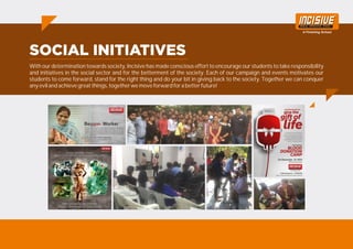 With our determination towards society, Incisive has made conscious effort to encourage our students to take responsibility
and initiatives in the social sector and for the betterment of the society. Each of our campaign and events motivates our
students to come forward, stand for the right thing and do your bit in giving back to the society. Together we can conquer
any evil and achieve great things, together we move forward for a better future!
 