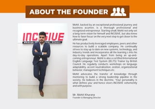 Mohit, backed by an exceptional professional journey and
business acumen, is a thorough professional and
recognized entrepreneur. Starting small, Mohit not only set
a long-term vision for himself and INCISIVE, but also knew
how to ‘laser focus’ on the very next step to get closer to the
ultimate goal.
He has productively leveraged employees, peers and other
resources to build a scalable company. He continually
strives to stay up to date on new systems, technology, and
industry trends and incorporates all the learning s into his
day-to-day operations. Apart from being an up-and-
coming entrepreneur, Mohit is also a certified International
English Language Test System (IELTS) Trainer by British
Council. He regularly conducts workshops on language
adaptability, accent neutralization, oration, organizational
behavior, management techniques etc.
Mohit advocates the transfer of knowledge through
mentoring to build a strong leadership pipeline in the
society. He believes in the doctrine, ‘Your personality is
what defines you’ and hence steers INCISIVE vehemently
and with purpose.
Mr. Mohit Khurana
Founder & Managing Director
 