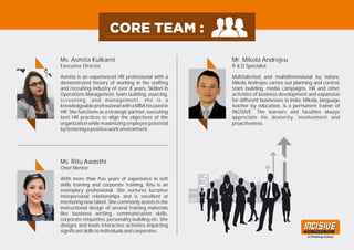 Asmita is an experienced HR professional with a
demonstrated history of working in the staffing
and recruiting industry of over 8 years. Skilled in
Operations Management, team building, sourcing,
screening, and management, she is a
knowledgeable professional with a MBA focused in
HR. She functions as a strategic partner, executing
best HR practices to align the objectives of the
organization while maximizing employee potential
by fostering a positive work environment.
Ms. Asmita Kulkarni
Executive Director
With more than five years of experience in soft
skills training and corporate training, Ritu is an
exemplary professional. She nurtures lucrative
interpersonal relationships and is excellent at
mentoring new talent. She commonly assists in the
instructional design of several training materials
like business writing, communication skills,
corporate etiquettes, personality building etc. She
designs and leads interactive activities imparting
significant skills to individuals and corporates.
Ms. Ritu Awasthi
Chief Mentor
Multitalented and multidimensional by nature,
Mikola Andrejeu carries out planning and control,
team building, media campaigns, HR and other
activities of business development and expansion
for different businesses in India. Mikola, language
teacher by education, is a permanent trainer of
INCISIVE. The learners and faculties always
appreciate his dexterity, involvement and
proactiveness.
Mr. Mikola Andrejeu
R & D Specialist
 