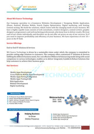 www.witsourcetechnology.com |Address : A-43 Sector-63 Noida Uttar Pradesh India 201301
info@witsourcetechnology.com Mobile : +91-8800960940
1
About Wit Source Technology
Our Company specialize in e-Commerce Websites Development / Designing Mobile Application,
iPhone, Android, Window Mobile, Search Engine Optimization, Digital marketing, web hosting,
Content writing. We build the solutions, which evolve with the changing needs of your business. We
have a highly capable team consists of web consultants, creative designers, content writers, graphic
designers, programmers and web marketing professionals, who know how to deliver results. We treat
each of our clients individually and therefore we do not offer set prices on any of our services. So if
you need to improve profitability and efficiency of your business. We have experience of over 10 +
years in the IT field.
Service Offerings
End-to-End IT Solutions & Services
Wit Source Technology is driven by a sustainable vision under which, the company is committed to
provide cutting-edge solutions to customers. The company offers customized IT Solutions & Services
fulfilling the different business needs. Our cost effective Offshore & Outsourcing model along with sound
competence in various technologies; enables us to deliver Integrated, Scalable & Robust Solutions that
help customers to achieve their business goals.
Our Services:
Mobile Apps Development
Cross Platform Mobile Apps Development
Mobile Apps Porting & Migration
Mobile Apps Testing & QA
Web Application
Website Development
Digital marketing
 