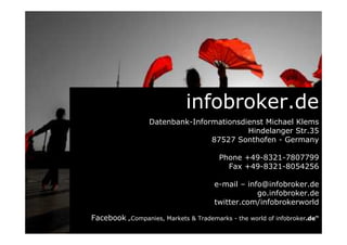infobroker.de
Datenbank-Informationsdienst Michael Klems
Hindelanger Str.35
87527 Sonthofen - Germany
Phone +49-8321-7807799
Fax +49-8321-8054256
e-mail – info@infobroker.de
go.infobroker.de
twitter.com/infobrokerworld
Facebook „Companies, Markets & Trademarks - the world of infobroker.de“
 