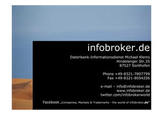 infobroker.de
Datenbank-Informationsdienst Michael Klems
Hindelanger Str.35
87527 Sonthofen - Germany
Phone +49-8321-7807799
Fax +49-8321-8054256
e-mail – info@infobroker.de
go.infobroker.de
twitter.com/infobrokerworld
Facebook „Companies, Markets & Trademarks - the world of infobroker.de“
 