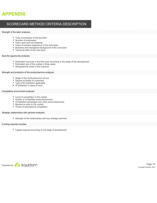 Powered by
APPENDIX
SCORECARD METHOD CRITERIA DESCRIPTION
Time commitment of the founders
Number of employees
Team spirit and comradeship
Years of industry experience of the core team
Business and managerial background of the core team
Technical skills of the core team
Estimated revenues in the third year according to the stage of the development
Estimated size of the market in three years
Geographical scope of the business
Stage of the product/service roll-out
Degree of loyalty of customers
Type of IP protection applicable
IP protection in place (if any)
Level of competition in the market
Quality of competitive products/services
Competitive advantage over other products/services
Barriers to entry to the market
Threat of international competition
Strength of the relationships with key strategic partners
Capital required according to the stage of development
Page 14
Copyright Equidam 2019
Strength of the team analyzes:
Size the opportunity analyzes:
Strength and protection of the product/service analyzes:
Competitive environment analyzes:
Strategic relationships with partners analyzes:
Funding required includes:
 