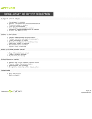 Powered by
APPENDIX
CHECK-LIST METHOD CRITERIA DESCRIPTION
Average age of the founders
Presence in the team of serial, successful entrepreneurs
Time commitment of the founders
Team spirit and comradeship
Years of industry experience of the core team
Business and managerial background of the core team
Technical skills of the core team
Validation of the demand for the product/service
Feedback received by early adopters/industry experts
Level of competition in the market
Competitive advantage over other products/services
Geographical scope of the business
Threat of international competition
Degree of loyalty of customers
Stage of the product/service roll-out
Type of IP protection applicable
IP protection in place (if any)
Presence of an advisory board and number of advisors
Presence and type of current shareholders
Relationship with legal counselors
Strength of the relationships with key strategic partners
Stage of development
Current profitability
Page 15
Copyright Equidam 2019
Quality of the core team analyzes:
Quality of the idea analyzes:
Product roll-out and IP protection analyzes:
Strategic relationships analyzes:
Operating stage
 