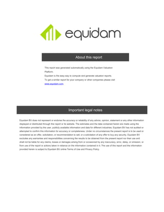 About this report
This report was generated automatically using the Equidam Valuation
Platform.
Equidam is the easy way to compute and generate valuation reports.
To get a similar report for your company or other companies please visit
.www.equidam.com
Important legal notes
Equidam BV does not represent or endorse the accuracy or reliability of any advice, opinion, statement or any other information
displayed or distributed through this report or its website. The estimates and the data contained herein are made using the
information provided by the user, publicly available information and data for different industries. Equidam BV has not audited or
attempted to confirm this information for accuracy or completeness. Under no circumstances the present report is to be used or
considered as an offer, solicitation, or recommendation to sell, or a solicitation of any offer to buy any security. Equidam BV
excludes any warranties and responsibilities concerning the results to be obtained from the present report nor their use and
shall not be liable for any claims, losses or damages arising from or occasioned by any inaccuracy, error, delay, or omission, or
from use of the report or actions taken in reliance on the information contained in it. The use of this report and the information
provided herein is subject to Equidam BV online Terms of Use and Privacy Policy.
 