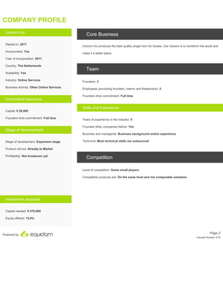 Powered by
COMPANY PROFILE
Unicorn Inc
Started in: 2017
Incorporated: Yes
Year of incorporation: 2017
Country: The Netherlands
Scalability: Yes
Industry: Online Services
Business Activity: Other Online Services
Committed resources
Capital: € 20,000
Founders time commitment: Full time
Stage of development:
Stage of development: Expansion stage
Product roll-out: Already to Market
Profitability: Not breakeven yet
Investment proposal
Capital needed: € 470,000
Equity offered: 15.0%
Core Business
Unicorn Inc produces the best quality single horn for horses. Our mission is to transform the world and
make it a better place.
Team
Founders: 3
Employees (excluding founders, interns and freelancers): 5
Founders time commitment: Full time
Skills and Experience
Years of experience in the industry: 5
Founded other companies before: Yes
Business and managerial: Business background and/or experience
Technical: Most technical skills are outsourced
Competition
Level of competition: Some small players
Competitive products are: On the same level and not comparable solutions
Page 2
Copyright Equidam 2019
 