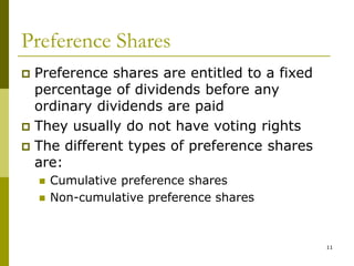 11
Preference Shares
 Preference shares are entitled to a fixed
percentage of dividends before any
ordinary dividends are paid
 They usually do not have voting rights
 The different types of preference shares
are:
 Cumulative preference shares
 Non-cumulative preference shares
 