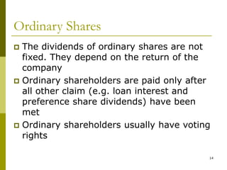14
Ordinary Shares
 The dividends of ordinary shares are not
fixed. They depend on the return of the
company
 Ordinary shareholders are paid only after
all other claim (e.g. loan interest and
preference share dividends) have been
met
 Ordinary shareholders usually have voting
rights
 