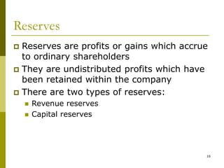 16
Reserves
 Reserves are profits or gains which accrue
to ordinary shareholders
 They are undistributed profits which have
been retained within the company
 There are two types of reserves:
 Revenue reserves
 Capital reserves
 
