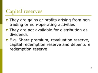 18
Capital reserves
 They are gains or profits arising from non-
trading or non-operating activities
 They are not available for distribution as
dividends
 E.g. Share premium, revaluation reserve,
capital redemption reserve and debenture
redemption reserve
 