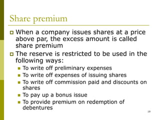 19
Share premium
 When a company issues shares at a price
above par, the excess amount is called
share premium
 The reserve is restricted to be used in the
following ways:
 To write off preliminary expenses
 To write off expenses of issuing shares
 To write off commission paid and discounts on
shares
 To pay up a bonus issue
 To provide premium on redemption of
debentures
 