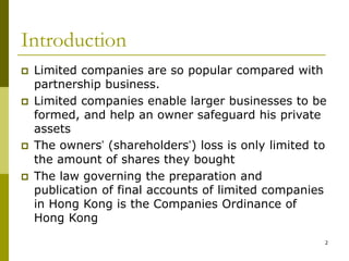 2
Introduction
 Limited companies are so popular compared with
partnership business.
 Limited companies enable larger businesses to be
formed, and help an owner safeguard his private
assets
 The owners’ (shareholders’) loss is only limited to
the amount of shares they bought
 The law governing the preparation and
publication of final accounts of limited companies
in Hong Kong is the Companies Ordinance of
Hong Kong
 