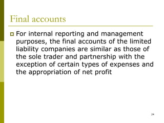 24
Final accounts
 For internal reporting and management
purposes, the final accounts of the limited
liability companies are similar as those of
the sole trader and partnership with the
exception of certain types of expenses and
the appropriation of net profit
 
