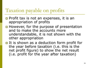 34
Taxation payable on profits
 Profit tax is not an expenses, it is an
appropriation of profits
 However, for the purpose of presentation
and to make the accounts more
understandable, it is not shown with the
other appropriation
 It is shown as a deduction form profit for
the year before taxation (i.e. this is the
net profit figure) to show the net result
(i.e. profit for the year after taxation)
 