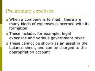 36
Preliminary expenses
 When a company is formed, there are
many kinds of expenses concerned with its
formation
 These include, for example, legal
expenses and various government taxes
 These cannot be shown as an asset in the
balance sheet, and can be charged to the
appropriation account
 
