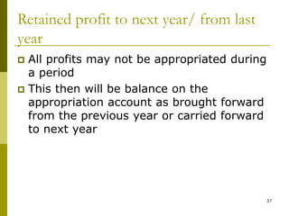 37
Retained profit to next year/ from last
year
 All profits may not be appropriated during
a period
 This then will be balance on the
appropriation account as brought forward
from the previous year or carried forward
to next year
 