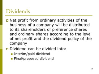 38
Dividends
 Net profit from ordinary activities of the
business of a company will be distributed
to its shareholders of preference shares
and ordinary shares according to the level
of net profit and the dividend policy of the
company
 Dividend can be divided into:
 Interim/paid dividend
 Final/proposed dividend
 