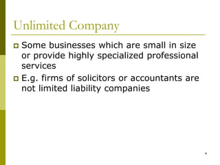 4
Unlimited Company
 Some businesses which are small in size
or provide highly specialized professional
services
 E.g. firms of solicitors or accountants are
not limited liability companies
 
