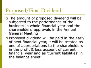 40
Proposed/Final Dividend
 The amount of proposed dividend will be
subjected to the performance of the
business in whole financial year and the
shareholders’ approvals in the Annual
General Meeting
 Proposed dividend will be paid in the early
of next financial year, it will be treated as
one of appropriations to the shareholders
in the profit & loss account of current
financial year and as ‘current liabilities’ in
the balance sheet
 