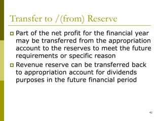 42
Transfer to /(from) Reserve
 Part of the net profit for the financial year
may be transferred from the appropriation
account to the reserves to meet the future
requirements or specific reason
 Revenue reserve can be transferred back
to appropriation account for dividends
purposes in the future financial period
 