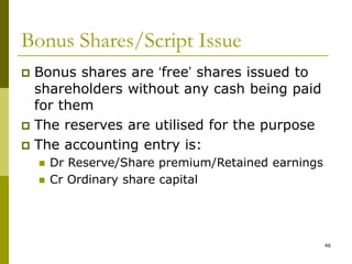 46
Bonus Shares/Script Issue
 Bonus shares are ‘free’ shares issued to
shareholders without any cash being paid
for them
 The reserves are utilised for the purpose
 The accounting entry is:
 Dr Reserve/Share premium/Retained earnings
 Cr Ordinary share capital
 