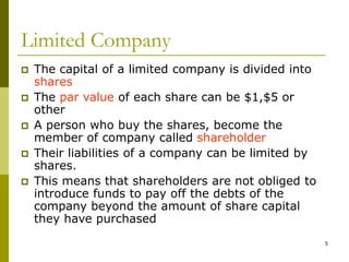 5
Limited Company
 The capital of a limited company is divided into
shares
 The par value of each share can be $1,$5 or
other
 A person who buy the shares, become the
member of company called shareholder
 Their liabilities of a company can be limited by
shares.
 This means that shareholders are not obliged to
introduce funds to pay off the debts of the
company beyond the amount of share capital
they have purchased
 