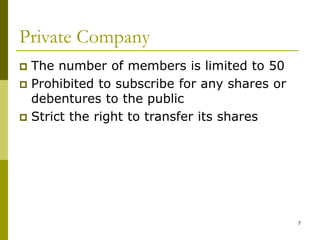 7
Private Company
 The number of members is limited to 50
 Prohibited to subscribe for any shares or
debentures to the public
 Strict the right to transfer its shares
 