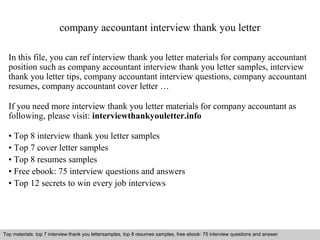 company accountant interview thank you letter 
In this file, you can ref interview thank you letter materials for company accountant 
position such as company accountant interview thank you letter samples, interview 
thank you letter tips, company accountant interview questions, company accountant 
resumes, company accountant cover letter … 
If you need more interview thank you letter materials for company accountant as 
following, please visit: interviewthankyouletter.info 
• Top 8 interview thank you letter samples 
• Top 7 cover letter samples 
• Top 8 resumes samples 
• Free ebook: 75 interview questions and answers 
• Top 12 secrets to win every job interviews 
Top materials: top 7 interview thank you lettersamples, top 8 resumes samples, free ebook: 75 interview questions and answer 
Interview questions and answers – free download/ pdf and ppt file 
 