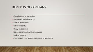 DEMERITS OF COMPANY
• Complication in formation
• Democratic only in theory
• Lack of motivation
• Limited liability
• Delay in decision
• No personal touch with employees
• Lack of secrecy
• Concentration of wealth and power in few hands
 