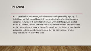MEANING
• A cooperative is a business organisation owned and operated by a group of
individuals for their mutual benefit. A cooperative is a legal entity with several
corporate features, such as limited liability, an unlimited life span, an elected
Board of Directors, and an administrative staff, member-owners pay annual fees
to the cooperative and share in the profits, which are distributed to members in
proportion to their contributions. Because they do not retain any profits,
cooperatives are not subject to taxes.
 