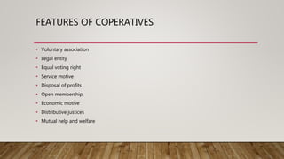 FEATURES OF COPERATIVES
• Voluntary association
• Legal entity
• Equal voting right
• Service motive
• Disposal of profits
• Open membership
• Economic motive
• Distributive justices
• Mutual help and welfare
 