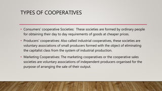 TYPES OF COOPERATIVES
• Consumers’ cooperative Societies: These societies are formed by ordinary people
for obtaining their day to day requirements of goods at cheaper prices.
• Producers’ cooperatives: Also called industrial cooperatives, these societies are
voluntary associations of small producers formed with the object of eliminating
the capitalist class from the system of industrial production.
• Marketing Cooperatives: The marketing cooperatives or the cooperative sales
societies are voluntary associations of independent producers organised for the
purpose of arranging the sale of their output.
 