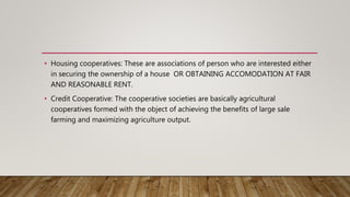 • Housing cooperatives: These are associations of person who are interested either
in securing the ownership of a house OR OBTAINING ACCOMODATION AT FAIR
AND REASONABLE RENT.
• Credit Cooperative: The cooperative societies are basically agricultural
cooperatives formed with the object of achieving the benefits of large sale
farming and maximizing agriculture output.
 