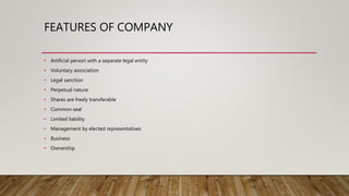 FEATURES OF COMPANY
• Artificial person with a separate legal entity
• Voluntary association
• Legal sanction
• Perpetual nature
• Shares are freely transferable
• Common seal
• Limited liability
• Management by elected representatives
• Business
• Ownership
 