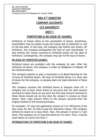 MS. DIVYA RASTOGI
ASSISTANT PROFESSOR
BBA DEPARTMENT
GL Bajaj Institute Of Management, Greater Noida
1
BBA 6TH SEMESTER
COMPANY ACCOUNTS
CCS UNIVERSITY
UNIT-1
FORFEITURE & RE-ISSUE OF SHARES:
Forfeiture of shares refers to the cancelation of shares. Sometimes,
shareholders may be unable to pay the money due on allotment or call
on the due date. In this case, the company may forfeit such shares. On
forfeiture, the company extinguishes the title of such shareholder. It
also forfeits the money received on forfeited shares till the date of
forfeiture. Consequently, the company may opt for Re-issue of shares.
RE-ISSUE OF FORFEITED SHARES:
Forfeited shares are available with the company for sale. After the
forfeiture of shares, the company is under an obligation to dispose off
the forfeited shares.
The company requires to pass a resolution in its Board Meeting for the
re-issue of forfeited shares. Re-issue of forfeited shares is a mere sale
of shares for the company. A company does not make allotment of these
shares.
The company auctions the forfeited shares & disposes them off. A
company can re-issue these shares at any price but the total amount
received on these shares at any price but the total amount received on
these shares should not be less than the amount in arrears on these
shares. Here, total amount refers to the amount received from the
original allottee & the second purchases.
For example: “A” pays the application amount of 3 on 100 shares of the
face value 10. But, he fails to pay the allotment money. The company
forfeits his shares & re-issue them. Now, the amount in arrear is 7 per
share. The company can re-issue the shares at 7 or more. Thus, it cannot
issue shares at a price less than 7.
INTRODUCTION TO FORFEITURE & RE-ISSUE OF SHARES:
 