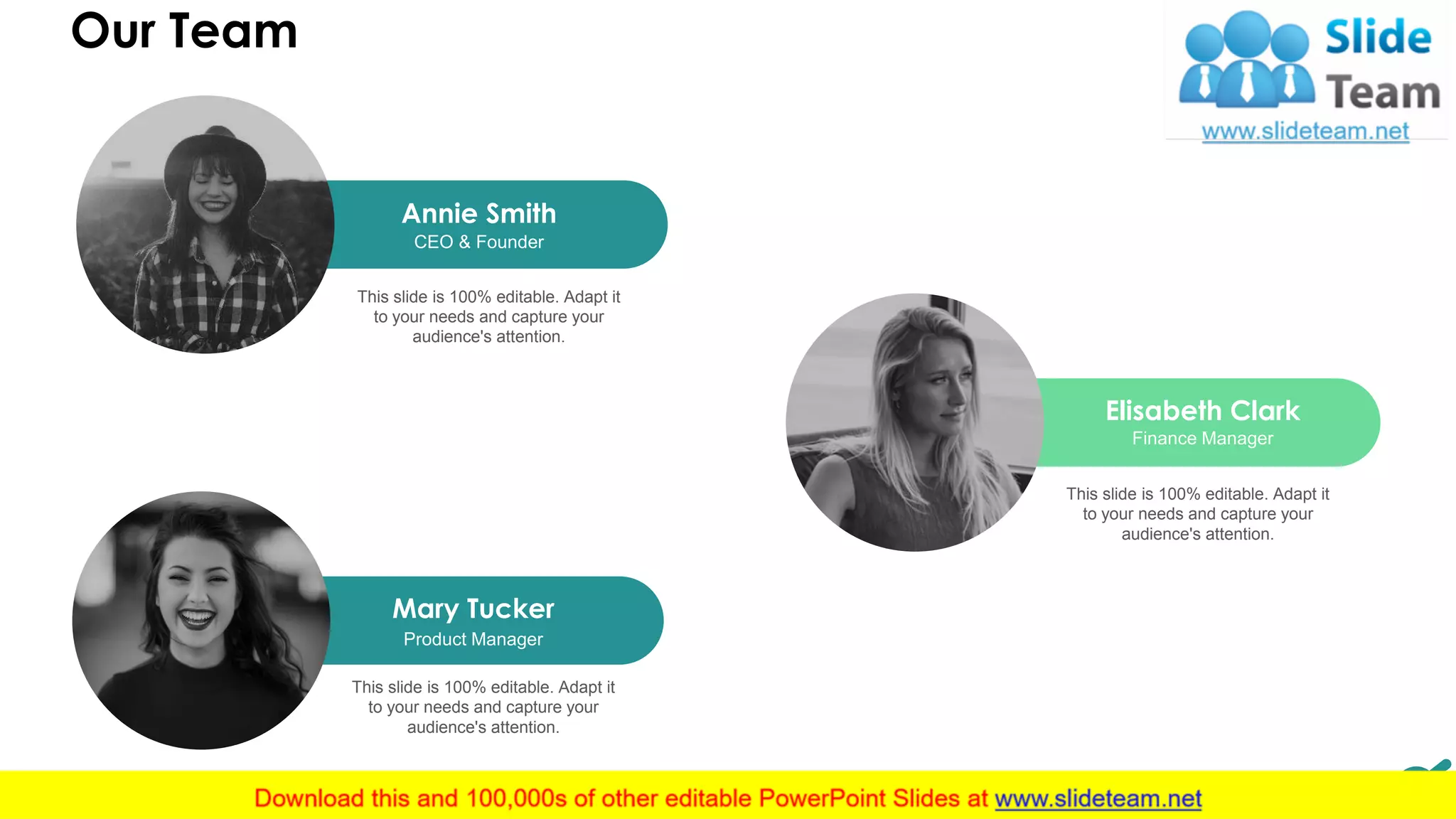 11
Mary Tucker
Product Manager
This slide is 100% editable. Adapt it
to your needs and capture your
audience's attention.
Elisabeth Clark
Finance Manager
This slide is 100% editable. Adapt it
to your needs and capture your
audience's attention.
Annie Smith
CEO & Founder
This slide is 100% editable. Adapt it
to your needs and capture your
audience's attention.
Our Team11
 