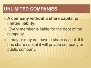 UNLIMITED COMPANIES

 A company without a share capital or
  limited liablity.
 Every member is liable for the debt of the
  company.
 It may or may not have a share capital. if it
  has share capital it will private company or
  public company.
 