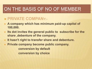 ON THE BASIS OF NO OF MEMBER

   PRIVATE COMPANY:-
   A company which has minimum paid-up capital of
    100,000.
   Its dot invites the general public to subscribe for the
    share ,debenture of the company.
   It hasn't right to transfer share and debenture.
   Private company become public company.
             conversion by default
             conversion by choice
 